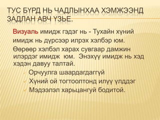 ТУС БҮРД НЬ ЧАДЛЫНХАА ХЭМЖЭЭНД
ЗАДЛАН АВЧ ҮЗЬЕ.
 Визуаль имидж гэдэг нь - Тухайн хүний
 имидж нь дүрсээр илрэх хэлбэр юм.
 Өөрөөр хэлбэл харах сувгаар дамжин
 илэрдэг имидж юм. Энэхүү имидж нь хэд
 хэдэн давуу талтай.
     Орчуулга шаардагдаггүй

     Хүний ой тогтоолтонд илүү үлддэг
     Мэдээлэл харьцангуй бодитой.
 