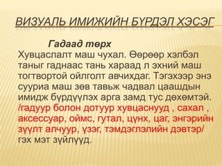 ВИЗУАЛЬ ИМИЖИЙН БҮРДЭЛ ХЭСЭГ
       Гадаад төрх
Хувцаслалт маш чухал. Өөрөөр хэлбэл
таныг гаднаас тань хараад л эхний маш
тогтвортой ойлголт авчихдаг. Тэгэхээр энэ
сууриа маш зөв тавьж чадвал цаашдын
имидж бүрдүүлэх арга замд тус дөхөмтэй.
/гадуур болон дотуур хувцаснууд , сахал ,
аксессуар, оймс, гутал, цүнх, цаг, энгэрийн
зүүлт алчуур, үзэг, тэмдэглэлийн дэвтэр/
гэх мэт зүйлүүд.
 