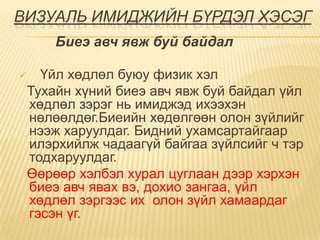 ВИЗУАЛЬ ИМИДЖИЙН БҮРДЭЛ ХЭСЭГ
        Биеэ авч явж буй байдал

     Үйл хөдлөл буюу физик хэл
    Тухайн хүний биеэ авч явж буй байдал үйл
    хөдлөл зэрэг нь имиджэд ихээхэн
    нөлөөлдөг.Биеийн хөдөлгөөн олон зүйлийг
    нээж харуулдаг. Бидний ухамсартайгаар
    илэрхийлж чадаагүй байгаа зүйлсийг ч тэр
    тодхаруулдаг.
    Өөрөөр хэлбэл хурал цуглаан дээр хэрхэн
    биеэ авч явах вэ, дохио зангаа, үйл
    хөдлөл зэргээс их олон зүйл хамаардаг
    гэсэн үг.
 