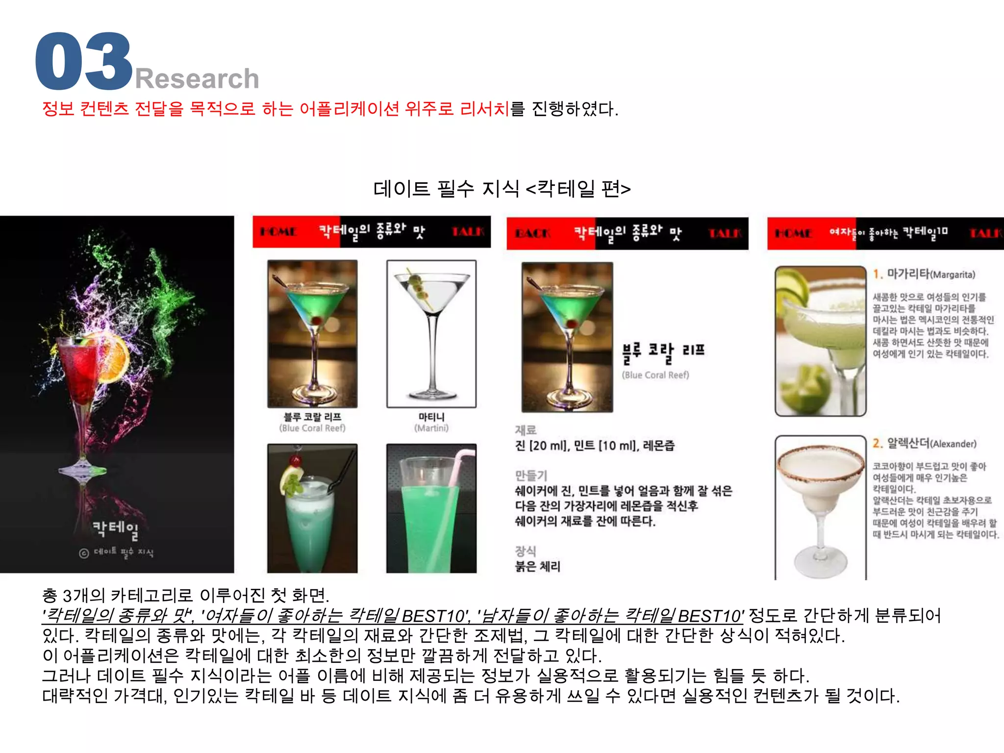 03     Research
정보 컨텐츠 전달을 목적으로 하는 어플리케이션 위주로 리서치를 진행하였다.



                           데이트 필수 지식 <칵테일 편>




총 3개의 카테고리로 이루어진 첫 화면.
'칵테일의 종류와 맛', '여자들이 좋아하는 칵테일 BEST10', '남자들이 좋아하는 칵테일 BEST10' 정도로 간단하게 분류되어
있다. 칵테일의 종류와 맛에는, 각 칵테일의 재료와 간단한 조제법, 그 칵테일에 대한 간단한 상식이 적혀있다.
이 어플리케이션은 칵테일에 대한 최소한의 정보만 깔끔하게 전달하고 있다.
그러나 데이트 필수 지식이라는 어플 이름에 비해 제공되는 정보가 실용적으로 활용되기는 힘들 듯 하다.
대략적인 가격대, 인기있는 칵테일 바 등 데이트 지식에 좀 더 유용하게 쓰일 수 있다면 실용적인 컨텐츠가 될 것이다.
 