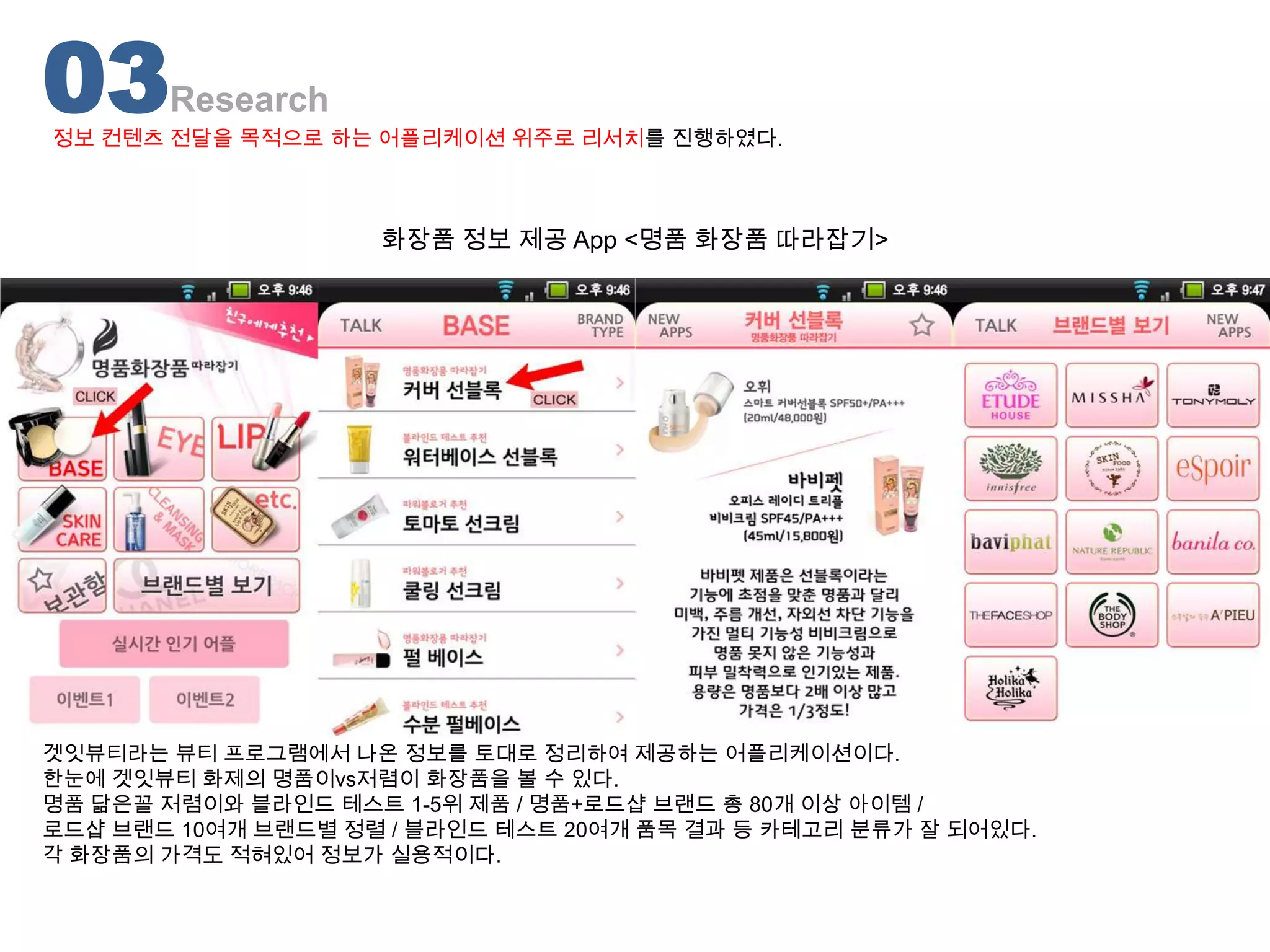 03     Research
정보 컨텐츠 전달을 목적으로 하는 어플리케이션 위주로 리서치를 진행하였다.



                    화장품 정보 제공 App <명품 화장품 따라잡기>




겟잇뷰티라는 뷰티 프로그램에서 나온 정보를 토대로 정리하여 제공하는 어플리케이션이다.
한눈에 겟잇뷰티 화제의 명품이vs저렴이 화장품을 볼 수 있다.
명품 닮은꼴 저렴이와 블라인드 테스트 1-5위 제품 / 명품+로드샵 브랜드 총 80개 이상 아이템 /
로드샵 브랜드 10여개 브랜드별 정렬 / 블라인드 테스트 20여개 품목 결과 등 카테고리 분류가 잘 되어있다.
각 화장품의 가격도 적혀있어 정보가 실용적이다.
 