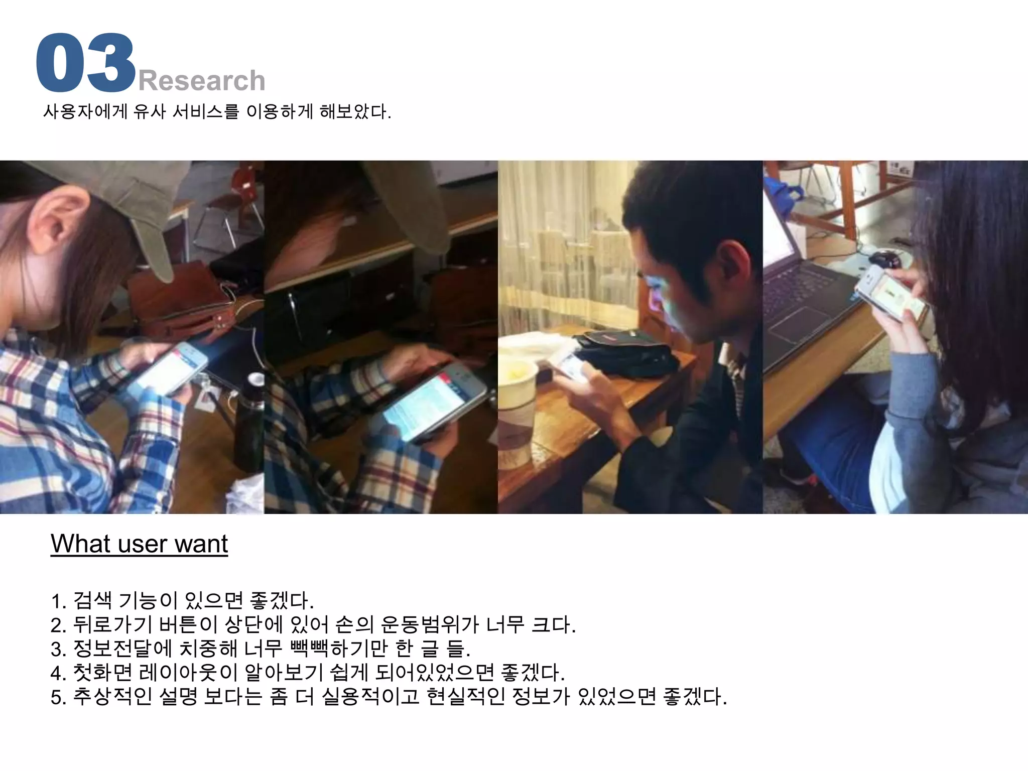 03    Research
사용자에게 유사 서비스를 이용하게 해보았다.




What user want

1. 검색 기능이 있으면 좋겠다.
2. 뒤로가기 버튼이 상단에 있어 손의 운동범위가 너무 크다.
3. 정보전달에 치중해 너무 빽빽하기만 한 글 들.
4. 첫화면 레이아웃이 알아보기 쉽게 되어있었으면 좋겠다.
5. 추상적인 설명 보다는 좀 더 실용적이고 현실적인 정보가 있었으면 좋겠다.
 