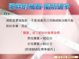 減肥是要減脂肪，不是減重而已而BMI無法顯示脂
肪的多寡，因此

    「腰圍」成了肥胖的重要指標
       男性腰圍＞90公分
       女性腰圍＞80公分
      (即使BMI在標準值內 )

                      第二章 第五節 健康體重管理
 