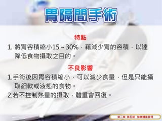 特點
1. 將胃容積縮小15～30%，藉減少胃的容積，以達
   降低食物攝取之目的。
           不良影響
1.手術後因胃容積縮小，可以減少食量，但是只能攝
  取細軟或液態的食物。
2.若不控制熱量的攝取，體重會回復。


                    第二章 第五節 健康體重管理
 