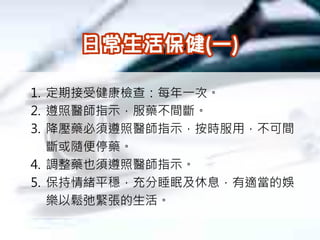 1. 定期接受健康檢查：每年一次。
2. 遵照醫師指示，服藥不間斷。
3. 降壓藥必須遵照醫師指示，按時服用，不可間
   斷或隨便停藥。
4. 調整藥也須遵照醫師指示。
5. 保持情緒平穩，充分睡眠及休息，有適當的娛
   樂以鬆弛緊張的生活。
 