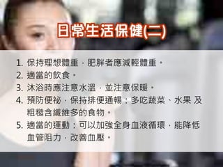1. 保持理想體重，肥胖者應減輕體重。
2. 適當的飲食。
3. 沐浴時應注意水溫，並注意保暖。
4. 預防便祕，保持排便通暢：多吃蔬菜、水果 及
   粗糙含纖維多的食物。
5. 適當的運動：可以加強全身血液循環，能降低
   血管阻力，改善血壓。
 