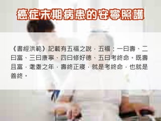 《書經洪範》記載有五福之說，五福：一曰壽、二
曰富、三曰康寧、四曰修好德、五曰考終命。既壽
且富，耄耋之年，壽終正寢，就是考終命，也就是
善終。
 