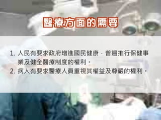 1. 人民有要求政府增進國民健康，普遍推行保健事
   業及健全醫療制度的權利。
2. 病人有要求醫療人員重視其權益及尊嚴的權利。
 