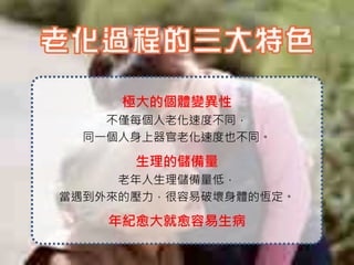 極大的個體變異性
    不僅每個人老化速度不同，
  同一個人身上器官老化速度也不同。

      生理的儲備量
     老年人生理儲備量低，
當遇到外來的壓力，很容易破壞身體的恆定。

    年紀愈大就愈容易生病
 