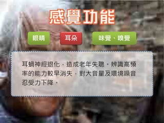 眼睛   耳朵    味覺、嗅覺



耳蝸神經退化，造成老年失聰。辨識高頻
率的能力較早消失，對大音量及環境噪音
忍受力下降。
 