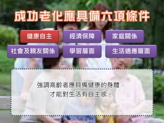 健康自主    經濟保障   家庭關係

社會及親友關係   學習層面   生活適應層面




    強調高齡者應具備健康的身體，
      才能對生活有自主感。
 