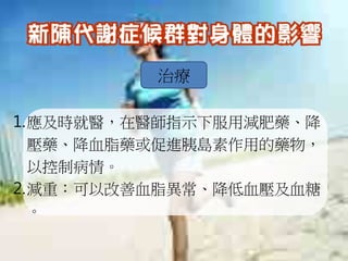 治療

1.應及時就醫，在醫師指示下服用減肥藥、降
  壓藥、降血脂藥或促進胰島素作用的藥物，
  以控制病情。
2.減重：可以改善血脂異常、降低血壓及血糖
  。
 