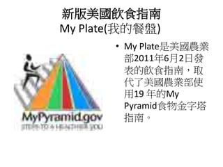新版美國飲食指南
My Plate(我的餐盤)
       • My Plate是美國農業
         部2011年6月2日發
         表的飲食指南，取
         代了美國農業部使
         用19 年的My
         Pyramid食物金字塔
         指南。
 