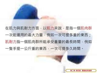 在肌力與肌耐力方面，以肌力來說，是指一個肌肉群
一次能運用的最大力量，例如一次可提多重的東西；
肌耐力指一個肌肉群所能承受重量的最長時間，例如
一隻手提一公斤重的東西，一次可提多久時間。




                 第二章 第四節 體適能與健康
 