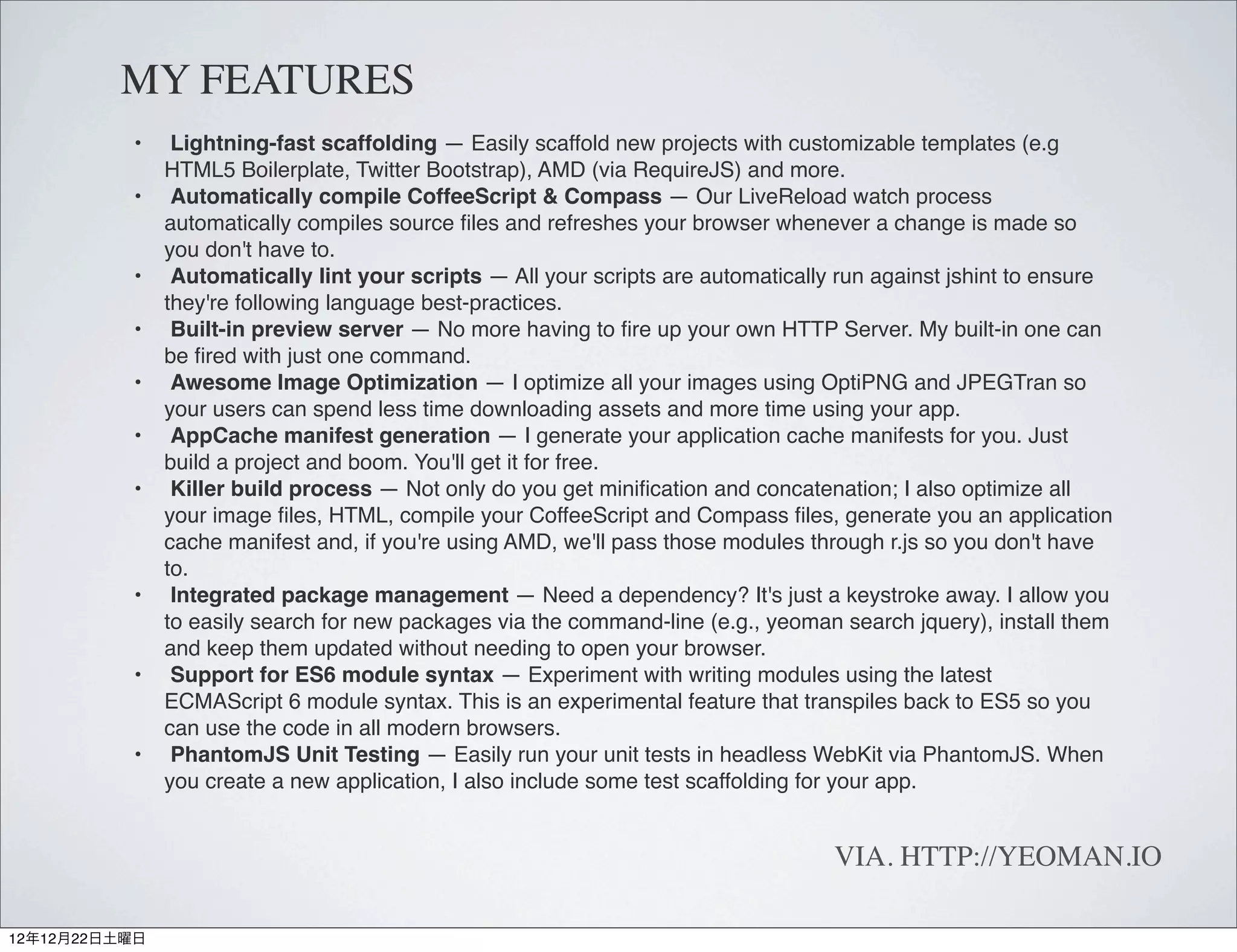 MY FEATURES
          •     Lightning-fast scaffolding — Easily scaffold new projects with customizable templates (e.g
               HTML5 Boilerplate, Twitter Bootstrap), AMD (via RequireJS) and more.
          •     Automatically compile CoffeeScript & Compass — Our LiveReload watch process
               automatically compiles source ﬁles and refreshes your browser whenever a change is made so
               you don't have to.
          •     Automatically lint your scripts — All your scripts are automatically run against jshint to ensure
               they're following language best-practices.
          •     Built-in preview server — No more having to ﬁre up your own HTTP Server. My built-in one can
               be ﬁred with just one command.
          •     Awesome Image Optimization — I optimize all your images using OptiPNG and JPEGTran so
               your users can spend less time downloading assets and more time using your app.
          •     AppCache manifest generation — I generate your application cache manifests for you. Just
               build a project and boom. You'll get it for free.
          •     Killer build process — Not only do you get miniﬁcation and concatenation; I also optimize all
               your image ﬁles, HTML, compile your CoffeeScript and Compass ﬁles, generate you an application
               cache manifest and, if you're using AMD, we'll pass those modules through r.js so you don't have
               to.
          •     Integrated package management — Need a dependency? It's just a keystroke away. I allow you
               to easily search for new packages via the command-line (e.g., yeoman search jquery), install them
               and keep them updated without needing to open your browser.
          •     Support for ES6 module syntax — Experiment with writing modules using the latest
               ECMAScript 6 module syntax. This is an experimental feature that transpiles back to ES5 so you
               can use the code in all modern browsers.
          •     PhantomJS Unit Testing — Easily run your unit tests in headless WebKit via PhantomJS. When
               you create a new application, I also include some test scaffolding for your app.


                                                                                    VIA. HTTP://YEOMAN.IO

12年12月22日土曜日
 