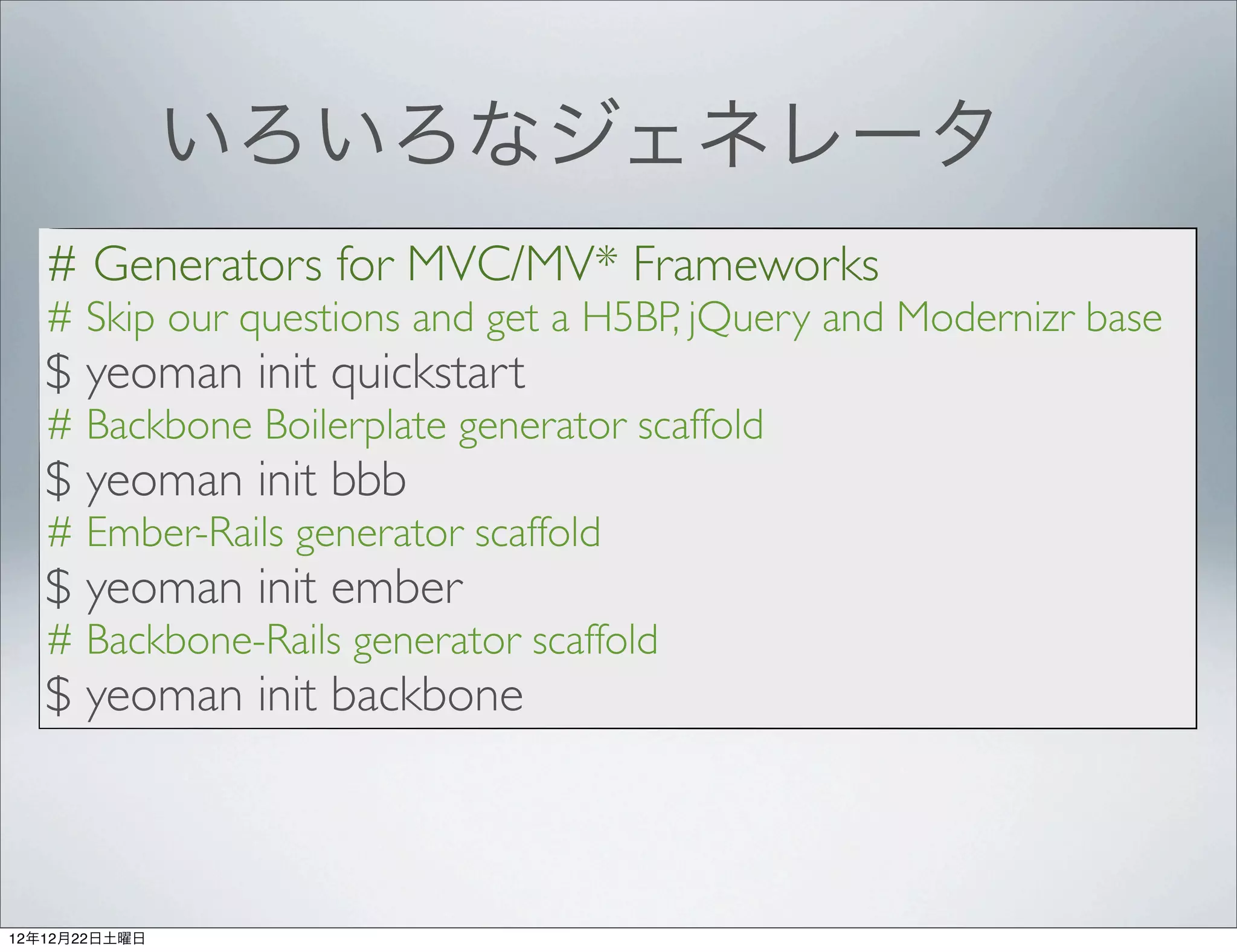 いろいろなジェネレータ
   # Generators for MVC/MV* Frameworks
   # Skip our questions and get a H5BP, jQuery and Modernizr base
   $ yeoman init quickstart
   # Backbone Boilerplate generator scaffold
   $ yeoman init bbb
   # Ember-Rails generator scaffold
   $ yeoman init ember
   # Backbone-Rails generator scaffold
   $ yeoman init backbone



12年12月22日土曜日
 
