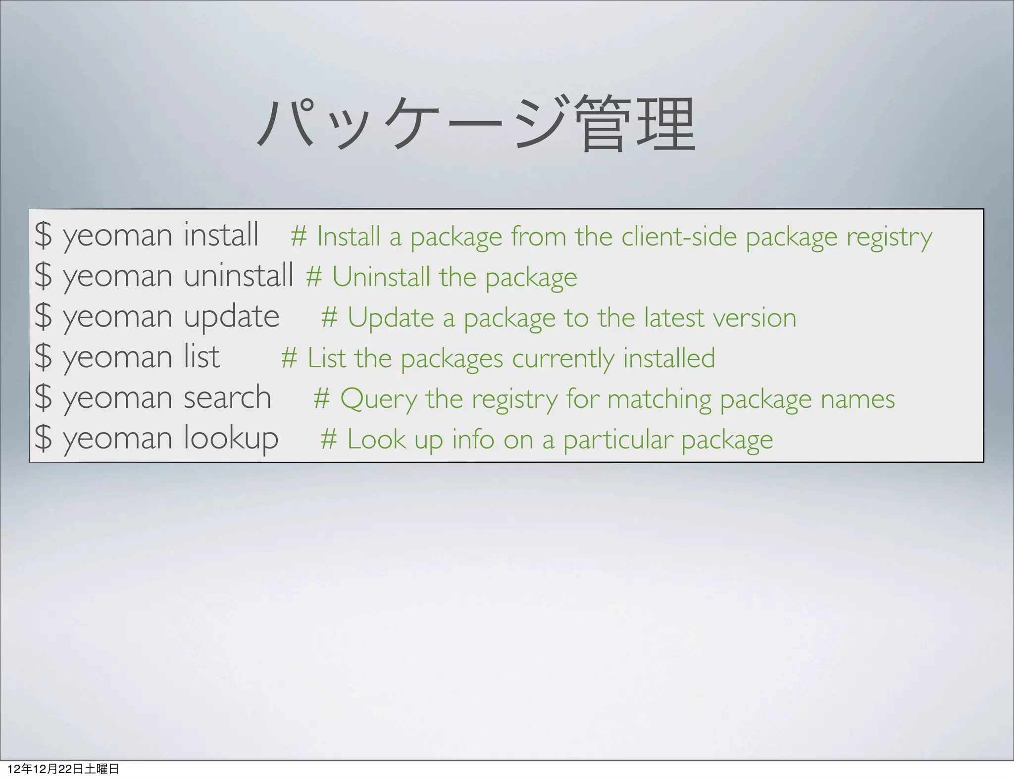 パッケージ管理
  $ yeoman install # Install a package from the client-side package registry
  $ yeoman uninstall # Uninstall the package
  $ yeoman update # Update a package to the latest version
  $ yeoman list    # List the packages currently installed
  $ yeoman search # Query the registry for matching package names
  $ yeoman lookup # Look up info on a particular package




12年12月22日土曜日
 