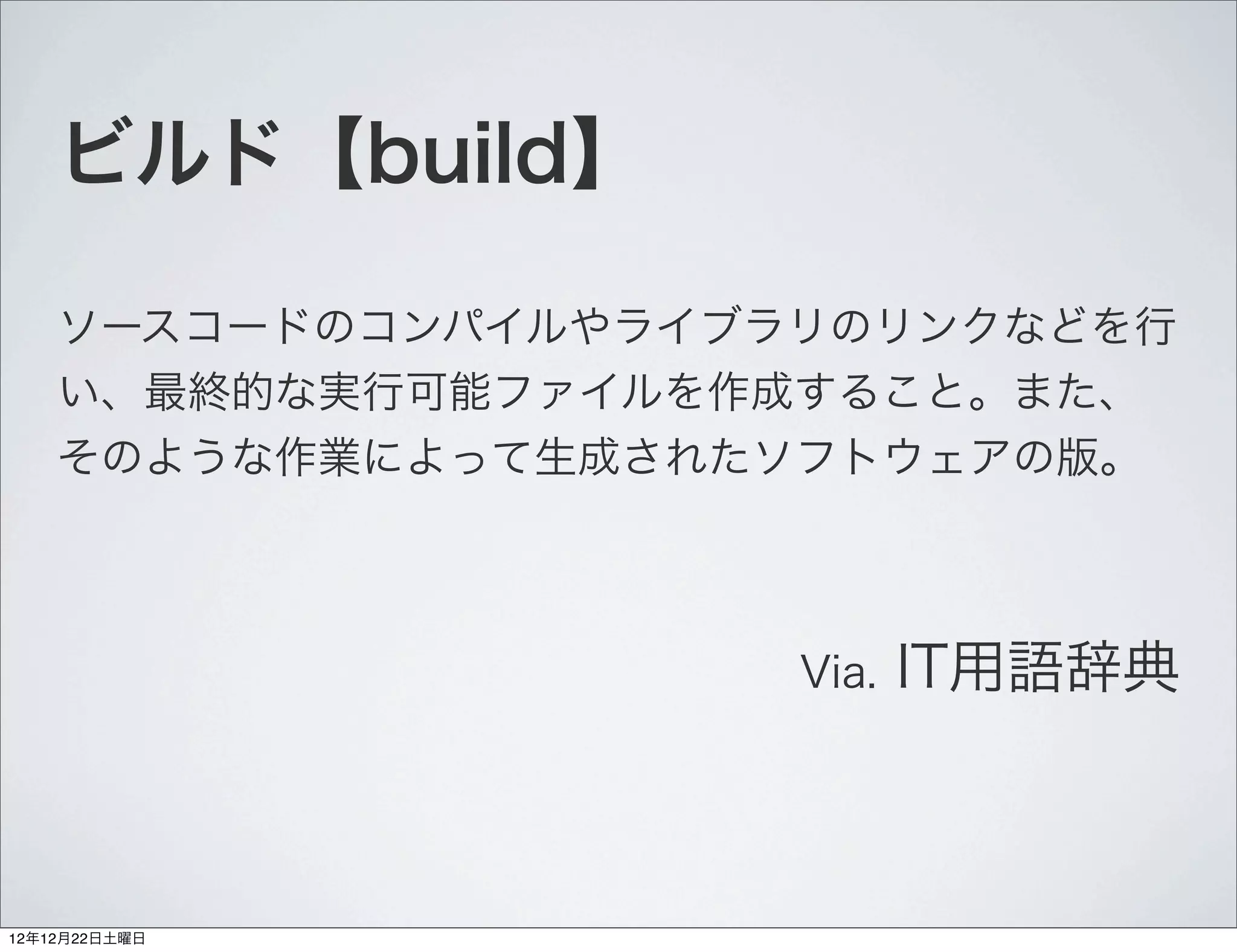 ビルド【build】

    ソースコードのコンパイルやライブラリのリンクなどを行
    い、最終的な実行可能ファイルを作成すること。また、
    そのような作業によって生成されたソフトウェアの版。



                     Via.   IT用語辞典



12年12月22日土曜日
 
