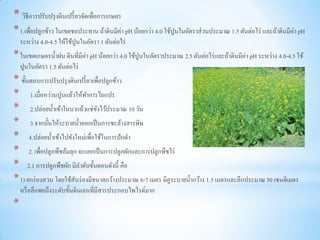 * วิธีการปรับปรุ งดินเปรี้ ยวจัดเพื่อการเกษตร
* 1.เพื่อปลูกข้าว ในเขตชลประทาน ถ้าดินมีค่า pH น้อยกว่า 4.0 ใช้ปูนในอัตราส่วนประมาณ 1.5 ตันต่อไร่ และถ้าดินมีค่า pH
    ระหว่าง 4.0-4.5 ให้ใช้ปูนในอัตรา 1 ตันต่อไร่
* ในเขตเกษตรน้ าฝน ดินที่มีค่า pH น้อยกว่า 4.0 ใช้ปูนในอัตราประมาณ 2.5 ตันต่อไร่ และถ้าดินมีค่า pH ระหว่าง 4.0-4.5 ใช้
    ปูนในอัตรา 1.5 ตันต่อไร่
* ขั้นตอนการปรับปรุ งดินเปรี้ ยวเพื่อปลูกข้าว
* 1.เมื่อหว่านปูนแล้วให้ทาการไถแปร
* 2.ปล่อยน้ าเข้าในนาแล้วแช่ขงไว้ประมาณ 10 วัน
                                  ั
* 3.จากนั้นให้ระบายน้ าออกเป็ นการชะล้างสารพิษ
* 4.ปล่อยน้ าเข้าไปขังใหม่เพื่อใช้ในการปักดา
* 2. เพื่อปลูกพืชล้มลุก จะแยกเป็ นการปลูกผักและการปลูกพืชไร่
* 2.1 การปลูกพืชผัก มีลาดับขั้นตอนดังนี้ คือ
* 1) ยกร่ องสวน โดยใช้สนร่ องมีขนาดกว้างประมาณ 6-7 เมตร มีคูระบายน้ ากว้าง 1.5 เมตรและลึกประมาณ 50 เซนติเมตร
                       ั
    หรื อลึกพอถึงระดับขั้นดินเลนที่มีสารประกอบไพไรต์มาก
*
 