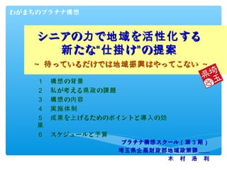 わがまちのプラチナ構想



    シニアの力 で地域 を活性化 する
      新 たな“仕掛 け” の提案
   ～ 待 っているだけでは地域振興 はやってこない ～

    １ 　構想 の背景
    ２ 　私 が考 える県政 の課...