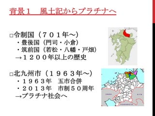 背景１ 風土記からプラチナへ


□令制国（７０１年～）
・豊後国（門司・小倉）
・筑前国（若松・八幡・戸畑）
→１２００年以上の歴史

□北九州市（１９６３年～）
・１９６３年   五市合併
・２０１３年   市制５０周年
→プラチナ社会へ
 
