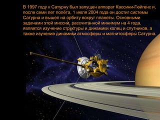 В 1997 году к Сатурну был запущен аппарат Кассини-Гюйгенс и,
после семи лет полѐта, 1 июля 2004 года он достиг системы
Сатурна и вышел на орбиту вокруг планеты. Основными
задачами этой миссии, рассчитанной минимум на 4 года,
является изучение структуры и динамики колец и спутников, а
также изучение динамики атмосферы и магнитосферы Сатурна.
 