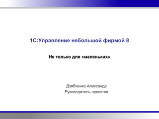1С:Управление небольшой фирмой 8


      Не только для «маленьких»




             Дзябченко Александр
            Руководитель проектов
 