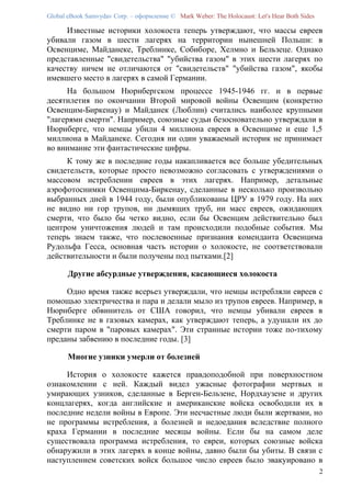 Global eBook Samvydav Corp. – оформление © Mark Weber: The Holocaust: Let's Hear Both Sides

     Известные историки холокоста теперь утверждают, что массы евреев
убивали газом в шести лагерях на территории нынешней Польши: в
Освенциме, Майданеке, Треблинке, Собиборе, Хелмно и Бельзеце. Однако
представленные "свидетельства" "убийства газом" в этих шести лагерях по
качеству ничем не отличаются от "свидетельств" "убийства газом", якобы
имевшего место в лагерях в самой Германии.
     На большом Нюрнбергском процессе 1945-1946 гг. и в первые
десятилетия по окончании Второй мировой войны Освенцим (конкретно
Освенцим-Биркенау) и Майданек (Люблин) считались наиболее крупными
"лагерями смерти". Например, союзные судьи безосновательно утверждали в
Нюрнберге, что немцы убили 4 миллиона евреев в Освенциме и еще 1,5
миллиона в Майданеке. Сегодня ни один уважаемый историк не принимает
во внимание эти фантастические цифры.
     К тому же в последние годы накапливается все больше убедительных
свидетельств, которые просто невозможно согласовать с утверждениями о
массовом истреблении евреев в этих лагерях. Например, детальные
аэрофотоснимки Освенцима-Биркенау, сделанные в несколько произвольно
выбранных дней в 1944 году, были опубликованы ЦРУ в 1979 году. На них
не видно ни гор трупов, ни дымящих труб, ни масс евреев, ожидающих
смерти, что было бы четко видно, если бы Освенцим действительно был
центром уничтожения людей и там происходили подобные события. Мы
теперь знаем также, что послевоенные признания коменданта Освенцима
Рудольфа Гесса, основная часть истории о холокосте, не соответствовали
действительности и были получены под пытками.[2]

       Другие абсурдные утверждения, касающиеся холокоста

     Одно время также всерьез утверждали, что немцы истребляли евреев с
помощью электричества и пара и делали мыло из трупов евреев. Например, в
Нюрнберге обвинитель от США говорил, что немцы убивали евреев в
Треблинке не в газовых камерах, как утверждают теперь, а удушали их до
смерти паром в "паровых камерах". Эти странные истории тоже по-тихому
преданы забвению в последние годы. [3]

       Многие узники умерли от болезней

     История о холокосте кажется правдоподобной при поверхностном
ознакомлении с ней. Каждый видел ужасные фотографии мертвых и
умирающих узников, сделанные в Берген-Бельзене, Нордхаузене и других
концлагерях, когда английские и американские войска освободили их в
последние недели войны в Европе. Эти несчастные люди были жертвами, но
не программы истребления, а болезней и недоедания вследствие полного
краха Германии в последние месяцы войны. Если бы на самом деле
существовала программа истребления, то евреи, которых союзные войска
обнаружили в этих лагерях в конце войны, давно были бы убиты. В связи с
наступлением советских войск большое число евреев было эвакуировано в
                                                                                              2
 