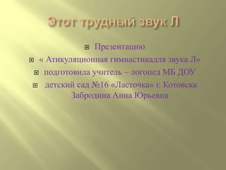  Презентацию
 « Атикуляционная гимнастикадля звука Л»

  подготовила учитель – логопед МБ ДОУ

  детский сад №16 «Ласточка» г. Котовска
          Забродина Анна Юрьевна
 