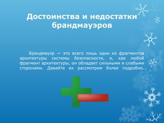 Достоинства и недостатки
       брандмауэров


    Брандмауэр — это всего лишь один из фрагментов
архитектуры системы безопасности, и, как любой
фрагмент архитектуры, он обладает сильными и слабыми
сторонами. Давайте их рассмотрим более подробно.
 