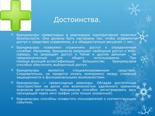 Достоинства.
 Брандмауэры превосходны в реализации корпоративной политики
  безопасности. Они должны быть настроены так, чтобы ограничить
  доступ к средствам управления, а к общедоступным ресурсам — нет.
 Брандмауэры позволяют ограничить доступ к определенным
  службам. Например, брандмауэр разрешает свободный доступ к Web-
  серверу, но запрещает доступ к Telnet и другим демонам , не
  предназначенным       для    общего      использования.     При
  помощи функций аутентификации      большинство     брандмауэров
  способно обеспечить выборочный доступ.
 Брандмауэры     являются    специализированным    средством.
  Следовательно, не придется искать компромисс между степенью
  защищенности и функциональными возможностями.
 Брандмауэры — превосходные ревизоры. Обладая достаточным
  пространством на диске или возможностью удаленного хранения
  журналов регистрации, брандмауэр способен регистрировать весь
  проходящий через него трафик (или только указанный).
 Брандмауэры способны оповестить пользователей о соответствующих
  событиях.
 