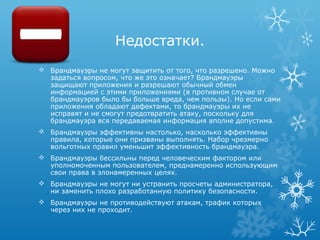 Недостатки.
 Брандмауэры не могут защитить от того, что разрешено. Можно
  задаться вопросом, что же это означает? Брандмауэры
  защищают приложения и разрешают обычный обмен
  информацией с этими приложениями (в противном случае от
  брандмауэров было бы больше вреда, чем пользы). Но если сами
  приложения обладают дефектами, то брандмауэры их не
  исправят и не смогут предотвратить атаку, поскольку для
  брандмауэра вся передаваемая информация вполне допустима.
 Брандмауэры эффективны настолько, насколько эффективны
  правила, которые они призваны выполнять. Набор чрезмерно
  вольготных правил уменьшит эффективность брандмауэра.
 Брандмауэры бессильны перед человеческим фактором или
  уполномоченным пользователем, преднамеренно использующим
  свои права в злонамеренных целях.
 Брандмауэры не могут ни устранить просчеты администратора,
  ни заменить плохо разработанную политику безопасности.
 Брандмауэры не противодействуют атакам, трафик которых
  через них не проходит.
 