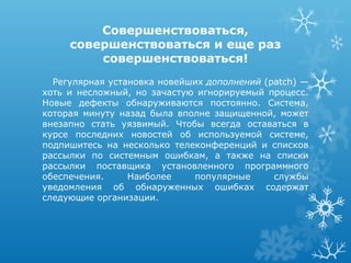 Совершенствоваться,
     совершенствоваться и еще раз
         совершенствоваться!
  Регулярная установка новейших дополнений (patch) —
хоть и несложный, но зачастую игнорируемый процесс.
Новые дефекты обнаруживаются постоянно. Система,
которая минуту назад была вполне защищенной, может
внезапно стать уязвимый. Чтобы всегда оставаться в
курсе последних новостей об используемой системе,
подпишитесь на несколько телеконференций и списков
рассылки по системным ошибкам, а также на списки
рассылки поставщика установленного программного
обеспечения.     Наиболее    популярные      службы
уведомления об обнаруженных ошибках содержат
следующие организации.
 