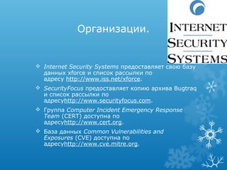 Организации.


 Internet Security Systems предоставляет свою базу
  данных xforce и список рассылки по
  адресу http://www.iss.net/xforce.
 SecurityFocus предоставляет копию архива Bugtraq
  и список рассылки по
  адресуhttp://www.securityfocus.com.
 Группа Computer Incident Emergency Response 
  Team (CERT) доступна по
  адресуhttp://www.cert.org.
 База данных Common Vulnerabilities and 
  Exposures (CVE) доступна по
  адресуhttp://www.cve.mitre.org.
 