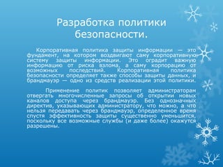 Разработка политики
            безопасности.
   Корпоративная политика защиты информации — это
фундамент, на котором воздвигают саму корпоративную
систему защиты информации. Это оградит важную
информацию от риска взлома, а саму корпорацию от
возможных     последствий.   Корпоративная    политика
безопасности определяет также способы защиты данных, и
брандмауэр — одно из средств реализации этой политики.
      Применение политик позволяет администраторам
отвергать многочисленные запросы об открытии новых
каналов доступа через брандмауэр. Без однозначных
директив, указывающих администратору, что можно, а что
нельзя передавать через брандмауэр, определенное время
спустя эффективность защиты существенно уменьшится,
поскольку все возможные службы (и даже более) окажутся
разрешены.
 