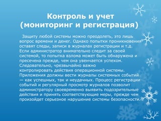 Контроль и учет
(мониторинг и регистрация)
 Защиту любой системы можно преодолеть, это лишь
вопрос времени и денег. Однако попытки проникновения
оставят следы, записи в журналах регистрации и т.д.
Если администратор внимательно следит за своей
системой, то попытка взлома может быть обнаружена и
пресечена прежде, чем она увенчается успехом.
Следовательно, чрезвычайно важно
контролировать действия операционной системы.
Приложения должны вести журналы системных событий
— как успешных, так и неудачных. Процесс регистрации
событий и регулярный просмотр журналов позволит
администратору своевременно выявить подозрительные
действия и принять соответствующие меры, прежде чем
произойдет серьезное нарушение системы безопасности.
 