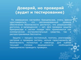 Доверяй, но проверяй
    (аудит и тестирование)
 По завершении настройки брандмауэра, очень важно
удостовериться,   что    запланированный     уровень
обеспечения безопасности достигнут, что разрешенное
доступно, а запрещенное — нет. Для проверки защиты
брандмауэра и систем позади него применяются как
коммерческие инструментальные средства, так и
распространяемые бесплатно.
   Защита — процесс постоянный, поэтому, реализовав,
настроив и проверив систему, нельзя гарантировать ее
безопасность полностью и навсегда. Для оценки
текущей     степени     защищенности     необходимо
периодически проводить проверки.
 