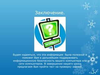 Заключение.




Будем надеяться, что эта информация была полезной и
       поможет Вам в дальнейшем поддерживать
информационную безопасность вашего компьютера или
    сети компьютеров. В завершении нашего урока
   предлагаем Вам пройти тест на проверку знаний.
 