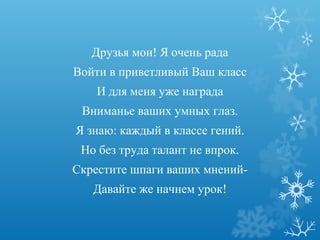 Друзья мои! Я очень рада
Войти в приветливый Ваш класс
    И для меня уже награда
 Вниманье ваших умных глаз.
Я знаю: каждый в классе гений.
 Но без труда талант не впрок.
Скрестите шпаги ваших мнений-
   Давайте же начнем урок!
 