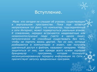 Вступление.

 Мало кто сегодня не слышал об угрозах, существующих
в виртуальном пространстве. Пока еще остается
непреложным тот факт, что компьютер, подсоединенный
к сети Интернет, может подвергнуться реальным атакам.
К сожалению, нередко встречаются неадекватные или
незаконопослушные люди (часто в одном лице),
патологически не способные существовать без того,
чтобы не портить жизнь другим. Тех из них, которые
разбираются в компьютерах и знают, как получить
удаленный доступ к файлам, называют хакерами. Чтобы
защититься от них, нам прежде всего нужен хороший
брандмауэр     -   программа,    которая    блокирует
несанкционированную передачу информации по Сети и
препятствует запуску вредоносных программ.
 