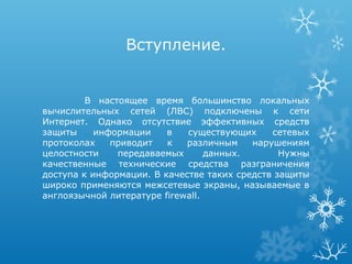 Вступление.


         В настоящее время большинство локальных
вычислительных сетей (ЛВС) подключены к сети
Интернет. Однако отсутствие эффективных средств
защиты     информации    в   существующих     сетевых
протоколах    приводит   к   различным    нарушениям
целостности    передаваемых       данных.       Нужны
качественные технические средства разграничения
доступа к информации. В качестве таких средств защиты
широко применяются межсетевые экраны, называемые в
англоязычной литературе firewall.
 