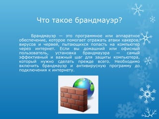 Что такое брандмауэр?

     Брандмауэр — это программное или аппаратное
обеспечение, которое помогает отражать атаки хакеров,
вирусов и червей, пытающихся попасть на компьютер
через интернет. Если вы домашний или офисный
пользователь,   установка   брандмауэра    —   самый
эффективный и важный шаг для защиты компьютера,
который нужно сделать прежде всего. Необходимо
включить брандмауэр и антивирусную программу до
подключения к интернету.
 