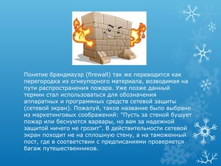 Понятие брандмауэр (firewall) так же переводится как
перегородка из огнеупорного материала, возводимая на
пути распространения пожара. Уже позже данный
термин стал использоваться для обозначения
аппаратных и программных средств сетевой защиты
(сетевой экран). Пожалуй, такое название было выбрано
из маркетинговых соображений: "Пусть за стеной бушует
пожар или беснуются варвары, но вам за надежной
защитой ничего не грозит". В действительности сетевой
экран походит не на сплошную стену, а на таможенный
пост, где в соответствии с предписаниями проверяется
багаж путешественников.
 