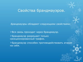 Свойства брандмауэров.


Брандмауэры обладают следующими свойствами:


Вся связь проходит через брандмауэр.
Брандмауэр разрешает только
санкционированный трафик.
Брандмауэр способен противодействовать атакам
на себя.
 