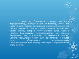 В качестве брандмауэра может выступать
маршрутизатор, персональный компьютер, хост или
совокупность хостов, специально предназначенных для
защиты закрытой сети от расположенных на внешних
хостах служб, которые могут нанести вред. Обычно
система брандмауэра устанавливается на границе
внутренней сети, в точке ее подключения к Internet.
Однако брандмауэр может быть расположен и внутри
сети,          обеспечивая          дополнительную,
специализированную защиту некоторого ограниченного
числа хостов.
 