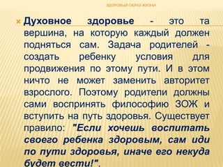 ЗДОРОВЫЙ ОБРАЗ ЖИЗНИ



   Духовное     здоровье     -  это   та
    вершина, на которую каждый должен
    подняться сам. Задача родителей -
    создать    ребенку     условия    для
    продвижения по этому пути. И в этом
    ничто не может заменить авторитет
    взрослого. Поэтому родители должны
    сами воспринять философию ЗОЖ и
    вступить на путь здоровья. Существует
    правило: "Если хочешь воспитать
    своего ребенка здоровым, сам иди
    по пути здоровья, иначе его некуда
    будет вести!".
 