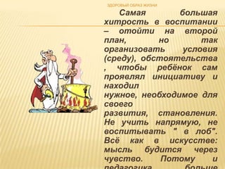 ЗДОРОВЫЙ ОБРАЗ ЖИЗНИ

   Самая        большая
хитрость в воспитании
– отойти на второй
план,       но       так
организовать     условия
(среду), обстоятельства
, чтобы ребѐнок сам
проявлял инициативу и
находил
нужное, необходимое для
своего
развития, становления.
Не учить напрямую, не
воспитывать " в лоб".
Всѐ как в искусстве:
мысль будится через
чувство.     Потому    и
 