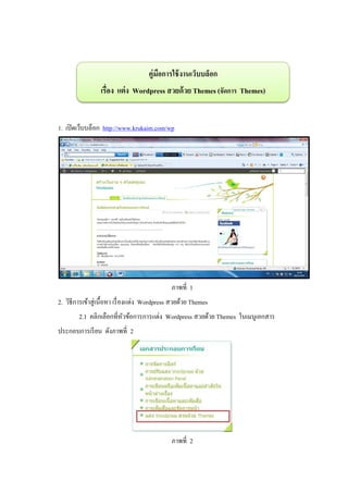คู่มอการใช้ งานเว็บบล็อก
                                          ื
                  เรื่อง แต่ ง Wordpress สวยด้ วย Themes (จัดการ Themes)


1. เปิ ดเว็บบล็อก http://www.krukaim.com/wp




                                               ภาพที่ 1
2. วิธีการเข้าสู่ เนื้ อหา เรื่ องแต่ง Wordpress สวยด้วย Themes
        2.1 คลิกเลือกที่หวข้อการการแต่ง Wordpress สวยด้วย Themes ในเมนูเอกสาร
                         ั
ประกอบการเรี ยน ดังภาพที่ 2




                                               ภาพที่ 2
 