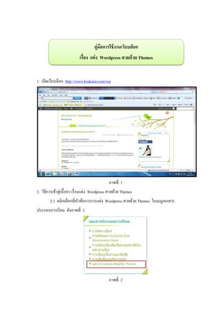 คู่มอการใช้ งานเว็บบล็อก
                                          ื
                            เรื่อง แต่ ง Wordpress สวยด้ วย Themes


1. เปิ ดเว็บบล็อก http://www.krukaim.com/wp




                                               ภาพที่ 1
2. วิธีการเข้าสู่ เนื้ อหา เรื่ องแต่ง Wordpress สวยด้วย Themes
        2.1 คลิกเลือกที่หวข้อการการแต่ง Wordpress สวยด้วย Themes ในเมนูเอกสาร
                         ั
ประกอบการเรี ยน ดังภาพที่ 2




                                               ภาพที่ 2
 