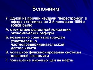 Вспомним!
7. Одной из причин неудачи "перестройки" в
    сфере экономике во 2-й половине 1980-х
    годов было
А. отсутствие целостной концепции
    экономических реформ
Б. нежелание советских граждан
    участвовать в
    частнопредпринимательской
    деятельности
В. успешное функционирование системы
    плановой экономики
Г. повышение мировых цен на нефть
 